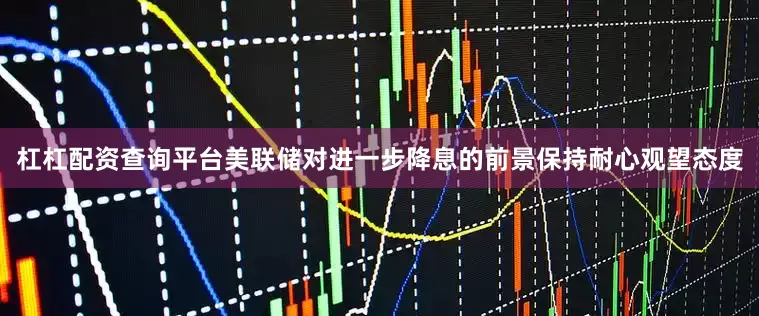杠杠配资查询平台美联储对进一步降息的前景保持耐心观望态度