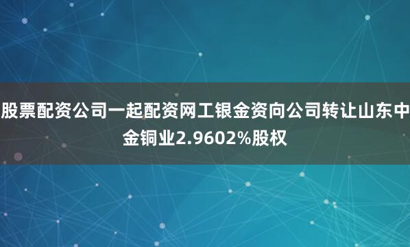 股票配资公司一起配资网工银金资向公司转让山东中金铜业2.9602%股权