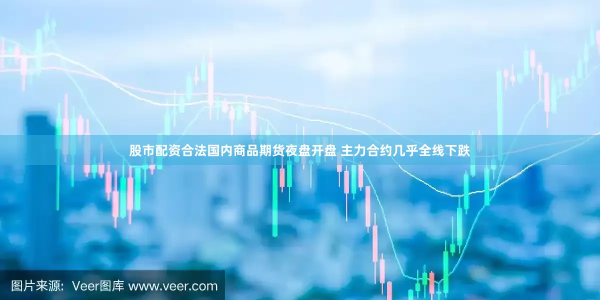 股市配资合法国内商品期货夜盘开盘 主力合约几乎全线下跌