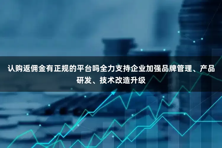 认购返佣金有正规的平台吗全力支持企业加强品牌管理、产品研发、技术改造升级