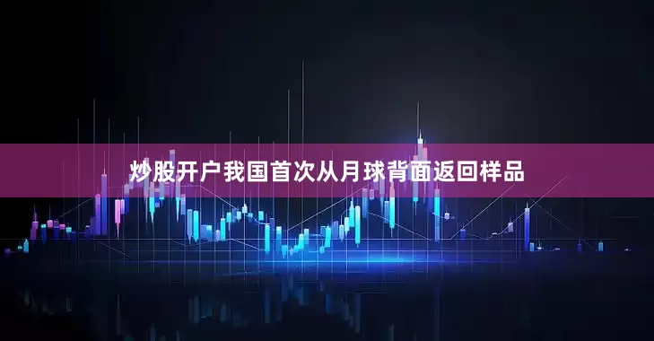 炒股开户我国首次从月球背面返回样品