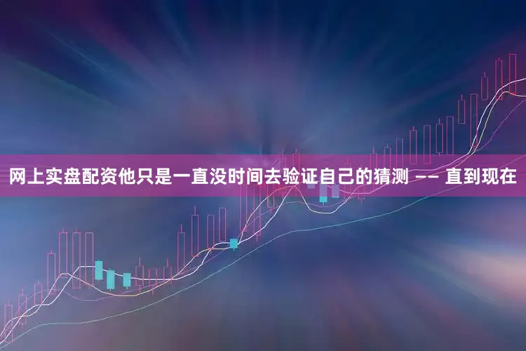 网上实盘配资他只是一直没时间去验证自己的猜测 —— 直到现在