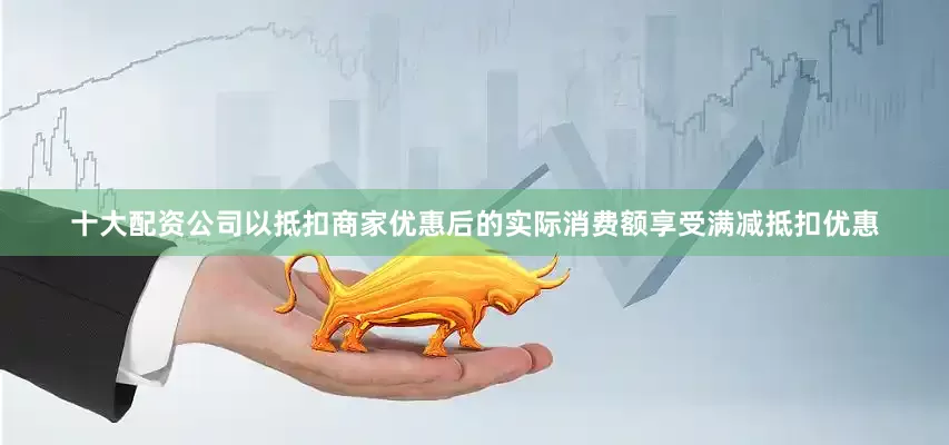 十大配资公司以抵扣商家优惠后的实际消费额享受满减抵扣优惠