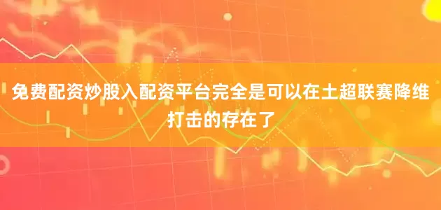 免费配资炒股入配资平台完全是可以在土超联赛降维打击的存在了