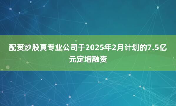 配资炒股真专业　　公司于2025年2月计划的7.5亿元定增融资