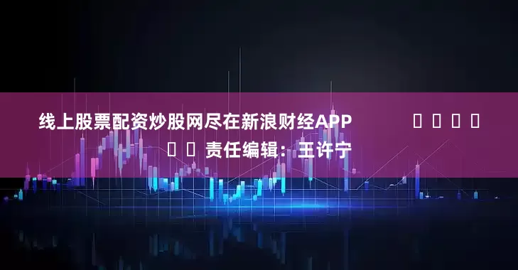 线上股票配资炒股网尽在新浪财经APP            						责任编辑：王许宁