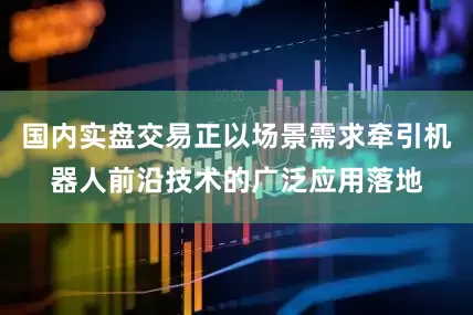 国内实盘交易正以场景需求牵引机器人前沿技术的广泛应用落地